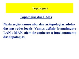Topologias

          Topologias das LANs

Nesta seção vamos abordar as topologias adota-
das nas redes locais. Vamos definir formalmente
LAN e MAN, além de conhecer o funcionamento
das topologias.
 