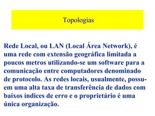 Topologias


Rede Local, ou LAN (Local Área Network), é
uma rede com extensão geográfica limitada a
poucos metros utilizando-se um software para a
comunicação entre computadores denominado
de protocolo. As redes locais, usualmente, possu-
em uma alta taxa de transferência de dados com
baixos índices de erro e o proprietário é uma
única organização.
 