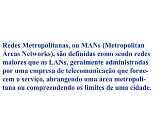 Redes Metropolitanas, ou MANs (Metropolitan
Áreas Networks), são definidas como sendo redes
maiores que as LANs, geralmente administradas
por uma empresa de telecomunicação que forne-
cem o serviço, abrangendo uma área metropoli-
tana ou compreendendo os limites de uma cidade.
 