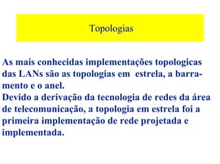 Topologias


As mais conhecidas implementações topologicas
das LANs são as topologias em estrela, a barra-
mento e o anel.
Devido a derivação da tecnologia de redes da área
de telecomunicação, a topologia em estrela foi a
primeira implementação de rede projetada e
implementada.
 