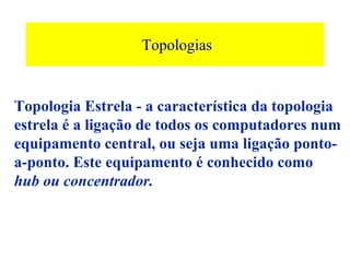 Topologias


Topologia Estrela - a característica da topologia
estrela é a ligação de todos os computadores num
equipamento central, ou seja uma ligação ponto-
a-ponto. Este equipamento é conhecido como
hub ou concentrador.
 