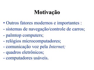 Motivação
• Outros fatores modernos e importantes :
- sistemas de navegação/controle de carros;
- palmtop computers;
- relógios microcomputadores;
- comunicação voz pela Internet;
- quadros eletrônicos;
- computadores usáveis.
 