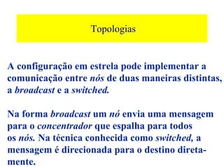 Topologias


A configuração em estrela pode implementar a
comunicação entre nós de duas maneiras distintas,
a broadcast e a switched.

Na forma broadcast um nó envia uma mensagem
para o concentrador que espalha para todos
os nós. Na técnica conhecida como switched, a
mensagem é direcionada para o destino direta-
mente.
 