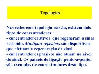 Topologias


Nas redes com topologia estrela, existem dois
tipos de concentradores :
- concentradores ativos que regeneram o sinal
recebido. Multiport repeaters são dispositivos
que efetuam a regeneração de sinal.
- concentradores passivos não atuam no nível
do sinal. Os painéis de ligação ponto-a-ponto,
são exemplos de concentradores deste tipo.
 