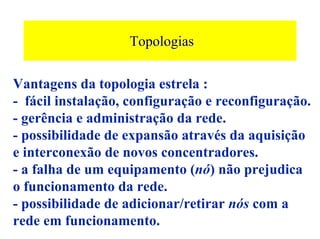 Topologias

Vantagens da topologia estrela :
- fácil instalação, configuração e reconfiguração.
- gerência e administração da rede.
- possibilidade de expansão através da aquisição
e interconexão de novos concentradores.
- a falha de um equipamento (nó) não prejudica
o funcionamento da rede.
- possibilidade de adicionar/retirar nós com a
rede em funcionamento.
 