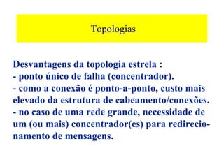 Topologias


Desvantagens da topologia estrela :
- ponto único de falha (concentrador).
- como a conexão é ponto-a-ponto, custo mais
elevado da estrutura de cabeamento/conexões.
- no caso de uma rede grande, necessidade de
um (ou mais) concentrador(es) para redirecio-
namento de mensagens.
 