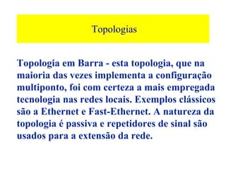 Topologias


Topologia em Barra - esta topologia, que na
maioria das vezes implementa a configuração
multiponto, foi com certeza a mais empregada
tecnologia nas redes locais. Exemplos clássicos
são a Ethernet e Fast-Ethernet. A natureza da
topologia é passiva e repetidores de sinal são
usados para a extensão da rede.
 