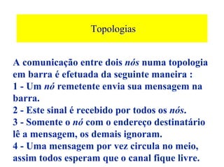 Topologias


A comunicação entre dois nós numa topologia
em barra é efetuada da seguinte maneira :
1 - Um nó remetente envia sua mensagem na
barra.
2 - Este sinal é recebido por todos os nós.
3 - Somente o nó com o endereço destinatário
lê a mensagem, os demais ignoram.
4 - Uma mensagem por vez circula no meio,
assim todos esperam que o canal fique livre.
 