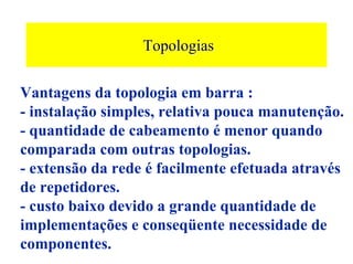 Topologias

Vantagens da topologia em barra :
- instalação simples, relativa pouca manutenção.
- quantidade de cabeamento é menor quando
comparada com outras topologias.
- extensão da rede é facilmente efetuada através
de repetidores.
- custo baixo devido a grande quantidade de
implementações e conseqüente necessidade de
componentes.
 