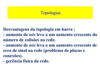 Topologias


Desvantagens da topologia em barra :
- aumento de nós leva a um aumento crescente do
número de colisões na rede.
- aumento de nós leva a um aumento crescente de
erro de sinal na rede (problema de placas e
conexões).
- gerência física da rede.
 