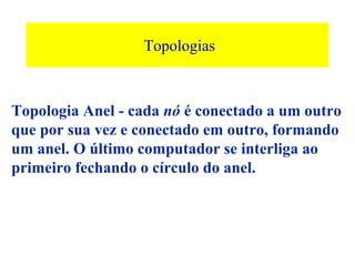 Topologias



Topologia Anel - cada nó é conectado a um outro
que por sua vez e conectado em outro, formando
um anel. O último computador se interliga ao
primeiro fechando o círculo do anel.
 
