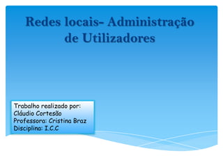 Redes locais- Administração de Utilizadores Trabalho realizado por: Cláudio Cortesão Professora: Cristina Braz Disciplina: I.C.C 