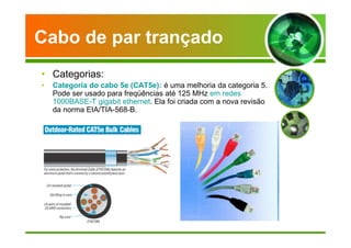 Cabo de par trançado 
• Categorias: 
• Categoria do cabo 5e (CAT5e): é uma melhoria da categoria 5. 
Pode ser usado para freqüências até 125 MHz em redes 
1000BASE-T gigabit ethernet. Ela foi criada com a nova revisão 
da norma EIA/TIA-568-B. 
 