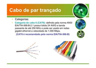Cabo de par trançado 
• Categorias: 
• Categoria do cabo 6 (CAT6): definido pela norma ANSI 
EIA/TIA-568-B-2.1 possui bitola 24 AWG e banda 
passante de até 250 MHz e pode ser usado em redes 
gigabit ethernet a velocidade de 1.000 Mbps. 
(CAT6 é recomendado pela norma EIA/TIA-568-B) 
 