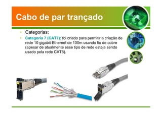 Cabo de par trançado 
• Categorias: 
• Categoria 7 (CAT7): foi criado para permitir a criação de 
rede 10 gigabit Ethernet de 100m usando fio de cobre 
(apesar de atualmente esse tipo de rede esteja sendo 
usado pela rede CAT6). 
 