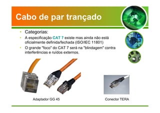 Cabo de par trançado 
• Categorias: 
• A especificação CAT 7 existe mas ainda não está 
oficialmente definida/fechada (ISO/IEC 11801) 
• O grande foco do CAT 7 será na blindagem contra 
interferências e ruídos externos. 
Adaptador GG 45 Conector TERA 
 