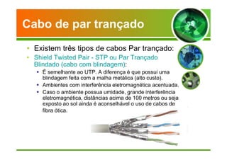 Cabo de par trançado 
• Existem três tipos de cabos Par trançado: 
• Shield Twisted Pair - STP ou Par Trançado 
Blindado (cabo com blindagem): 
 É semelhante ao UTP. A diferença é que possui uma 
blindagem feita com a malha metálica (alto custo). 
 Ambientes com interferência eletromagnética acentuada. 
 Caso o ambiente possua umidade, grande interferência 
eletromagnética, distâncias acima de 100 metros ou seja 
exposto ao sol ainda é aconselhável o uso de cabos de 
fibra ótica. 
 