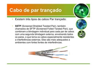 Cabo de par trançado 
• Existem três tipos de cabos Par trançado: 
• SSTP (Screened Shielded Twisted Pair), também 
chamados de SFTP (Screened Foiled Twisted Pair), que 
combinam a blindagem individual para cada par de cabos 
com uma segunda blindagem externa, envolvendo todos 
os pares, o que torna os cabos especialmente resistentes 
a interferências externas. Eles são mais adequados a 
ambientes com fortes fontes de interferências. 
 