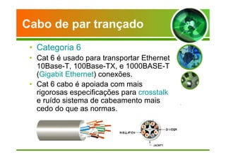 Cabo de par trançado 
• Categoria 6 
• Cat 6 é usado para transportar Ethernet 
10Base-T, 100Base-TX, e 1000BASE-T 
(Gigabit Ethernet) conexões. 
• Cat 6 cabo é apoiada com mais 
rigorosas especificações para crosstalk 
e ruído sistema de cabeamento mais 
cedo do que as normas. 
 
