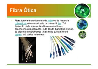 Fibra Ótica 
• Fibra óptica é um filamento de vidro ou de materiais 
poliméricos com capacidade de transmitir luz. Tal 
filamento pode apresentar diâmetros variáveis, 
dependendo da aplicação, indo desde diâmetros ínfimos, 
da ordem de micrômetros (mais finos que um fio de 
cabelo) até vários milímetros. 
 