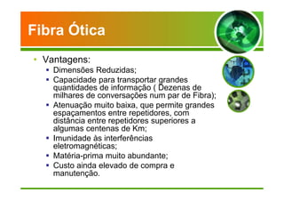 Fibra Ótica 
• Vantagens: 
 Dimensões Reduzidas; 
 Capacidade para transportar grandes 
quantidades de informação ( Dezenas de 
milhares de conversações num par de Fibra); 
 Atenuação muito baixa, que permite grandes 
espaçamentos entre repetidores, com 
distância entre repetidores superiores a 
algumas centenas de Km; 
 Imunidade às interferências 
eletromagnéticas; 
 Matéria-prima muito abundante; 
 Custo ainda elevado de compra e 
manutenção. 
 
