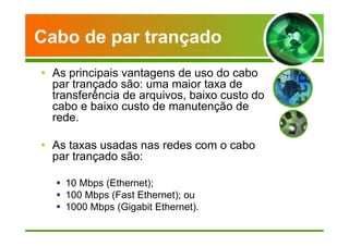 Cabo de par trançado 
• As principais vantagens de uso do cabo 
par trançado são: uma maior taxa de 
transferência de arquivos, baixo custo do 
cabo e baixo custo de manutenção de 
rede. 
• As taxas usadas nas redes com o cabo 
par trançado são: 
 10 Mbps (Ethernet); 
 100 Mbps (Fast Ethernet); ou 
 1000 Mbps (Gigabit Ethernet). 
 