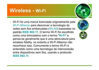 Wireless - Wi-Fi 
• Wi-Fi foi uma marca licenciada originalmente pela 
Wi-Fi Alliance para descrever a tecnologia de 
redes sem fios embarcadas (WLAN) baseadas no 
padrão IEEE 802.11. O termo Wi-Fi foi escolhido 
como uma brincadeira com o termo Hi-Fi e 
pensa-se geralmente que é uma abreviatura para 
wireless fidelity, no entanto a Wi-Fi Alliance não 
reconhece isso. Comumente o termo Wi-Fi é 
entendido como uma tecnologia de interconexão 
entre dispositivos sem fios, usando o protocolo 
IEEE 802.11. 
 