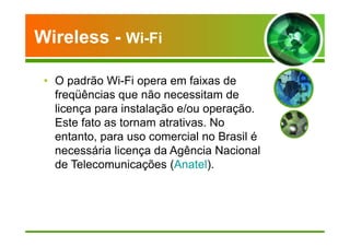 Wireless - Wi-Fi 
• O padrão Wi-Fi opera em faixas de 
freqüências que não necessitam de 
licença para instalação e/ou operação. 
Este fato as tornam atrativas. No 
entanto, para uso comercial no Brasil é 
necessária licença da Agência Nacional 
de Telecomunicações (Anatel). 
 