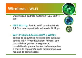Wireless - Wi-Fi 
• Os principais padrões na família IEEE 802.11 
são: 
• IEEE 802.11g: Padrão Wi-Fi para freqüência 
2,4 GHz com capacidade teórica de 54 Mbps. 
• Wi-Fi Protected Access (WPA e WPA2): 
padrão de segurança instituído para substituir 
padrão WEP (Wired Equivalent Privacy) que 
possui falhas graves de segurança, 
possibilitando que um hacker pudesse quebrar 
a chave de criptografia após monitorar poucos 
minutos de comunicação. 
