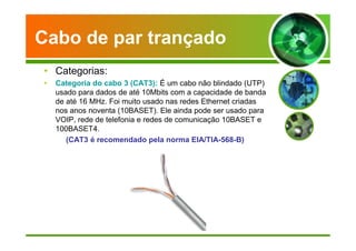 Cabo de par trançado 
• Categorias: 
• Categoria do cabo 3 (CAT3): É um cabo não blindado (UTP) 
usado para dados de até 10Mbits com a capacidade de banda 
de até 16 MHz. Foi muito usado nas redes Ethernet criadas 
nos anos noventa (10BASET). Ele ainda pode ser usado para 
VOIP, rede de telefonia e redes de comunicação 10BASET e 
100BASET4. 
(CAT3 é recomendado pela norma EIA/TIA-568-B) 
 