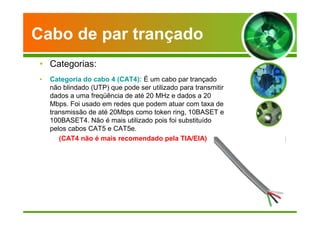 Cabo de par trançado 
• Categorias: 
• Categoria do cabo 4 (CAT4): É um cabo par trançado 
não blindado (UTP) que pode ser utilizado para transmitir 
dados a uma freqüência de até 20 MHz e dados a 20 
Mbps. Foi usado em redes que podem atuar com taxa de 
transmissão de até 20Mbps como token ring, 10BASET e 
100BASET4. Não é mais utilizado pois foi substituído 
pelos cabos CAT5 e CAT5e. 
(CAT4 não é mais recomendado pela TIA/EIA) 
 