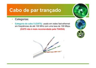 Cabo de par trançado 
• Categorias: 
• Categoria do cabo 5 (CAT5): usado em redes fast-ethernet 
em freqüências de até 100 MHz com uma taxa de 100 Mbps. 
(CAT5 não é mais recomendado pela TIA/EIA) 
 