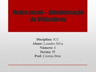 Redes locais – Administração de Utilizadores  Disciplina: ICC Aluno: Leandro Silva Número: 4 Turma: 9F Prof. Cristina Brás 