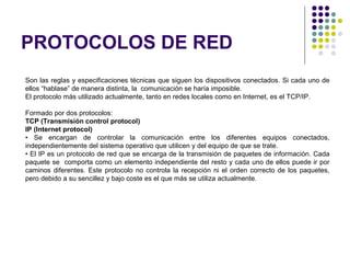 PROTOCOLOS DE RED
Son las reglas y especificaciones técnicas que siguen los dispositivos conectados. Si cada uno de
ellos “hablase” de manera distinta, la comunicación se haría imposible.
El protocolo más utilizado actualmente, tanto en redes locales como en Internet, es el TCP/IP.
Formado por dos protocolos:
TCP (Transmisión control protocol)
IP (Internet protocol)
• Se encargan de controlar la comunicación entre los diferentes equipos conectados,
independientemente del sistema operativo que utilicen y del equipo de que se trate.
• El IP es un protocolo de red que se encarga de la transmisión de paquetes de información. Cada
paquete se comporta como un elemento independiente del resto y cada uno de ellos puede ir por
caminos diferentes. Este protocolo no controla la recepción ni el orden correcto de los paquetes,
pero debido a su sencillez y bajo coste es el que más se utiliza actualmente.
 