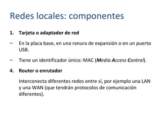 Tarjeta o adaptador de red En la placa base, en una ranura de expansión o en un puerto USB. Tiene un identificador único: MAC ( M edia  A ccess  C ontrol ). Router o enrutador Interconecta diferentes redes entre sí, por ejemplo una LAN y una WAN (que tendrán protocolos de comunicación diferentes). Redes locales: componentes 