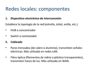Dispositivo electrónico de interconexión Establece la topología de la red (estrella, árbol, anillo, etc.). HUB o concentrador Switch o conmutador Cableado Pares trenzados (de cobre o aluminio), transmiten señales eléctricas. Más utilizado en redes LAN. Fibra óptica (filamentos de vidrio o plástico transparentes), transmiten haces de luz. Más utilizado en WAN. Redes locales: componentes 