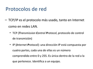 TCP/IP es el protocolo más usado, tanto en Internet como en redes LAN. TCP ( T ransmission  C ontrol  P rotocol , protocolo de control de transmisión) IP ( I nternet  P rotocol ): una dirección IP está compuesta por cuatro partes, cada una de ellas es un número comprendido entre 0 y 255. Es única dentro de la red a la que pertenece. Identifica a un equipo. Protocolos de red 