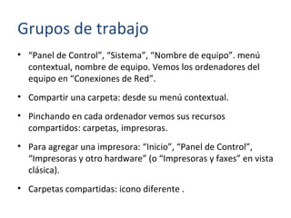 Grupos de trabajo “ Panel de Control”, “Sistema”, “Nombre de equipo”. menú contextual, nombre de equipo. Vemos los ordenadores del equipo en “Conexiones de Red”.  Compartir una carpeta: desde su menú contextual.  Pinchando en cada ordenador vemos sus recursos compartidos: carpetas, impresoras.  Para agregar una impresora: “Inicio”, “Panel de Control”, “Impresoras y otro hardware” (o “Impresoras y faxes” en vista clásica). Carpetas compartidas: icono diferente . 