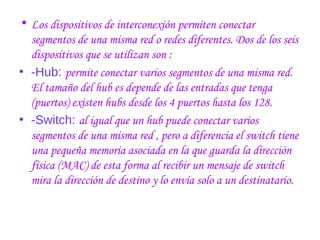 • Los dispositivos de interconexión permiten conectar
segmentos de una misma red o redes diferentes. Dos de los seis
dispositivos que se utilizan son :
• -Hub: permite conectar varios segmentos de una misma red.
El tamaño del hub es depende de las entradas que tenga
(puertos) existen hubs desde los 4 puertos hasta los 128.
• -Switch: al igual que un hub puede conectar varios
segmentos de una misma red , pero a diferencia el switch tiene
una pequeña memoria asociada en la que guarda la dirección
física (MAC) de esta forma al recibir un mensaje de switch
mira la dirección de destino y lo envía solo a un destinatario.
 