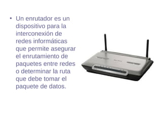 • Un enrutador es un
dispositivo para la
interconexión de
redes informáticas
que permite asegurar
el enrutamiento de
paquetes entre redes
o determinar la ruta
que debe tomar el
paquete de datos.
 