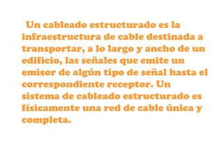 Un cableado estructurado es la
infraestructura de cable destinada a
transportar, a lo largo y ancho de un
edificio, las señales que emite un
emisor de algún tipo de señal hasta el
correspondiente receptor. Un
sistema de cableado estructurado es
físicamente una red de cable única y
completa.
 