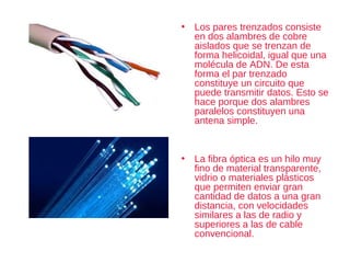 • Los pares trenzados consiste
en dos alambres de cobre
aislados que se trenzan de
forma helicoidal, igual que una
molécula de ADN. De esta
forma el par trenzado
constituye un circuito que
puede transmitir datos. Esto se
hace porque dos alambres
paralelos constituyen una
antena simple.
• La fibra óptica es un hilo muy
fino de material transparente,
vidrio o materiales plásticos
que permiten enviar gran
cantidad de datos a una gran
distancia, con velocidades
similares a las de radio y
superiores a las de cable
convencional.
 