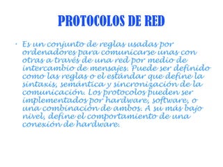 PROTOCOLOS DE RED
• Es un conjunto de reglas usadas por
ordenadores para comunicarse unas con
otras a través de una red por medio de
intercambio de mensajes. Puede ser definido
como las reglas o el estándar que define la
sintaxis, semántica y sincronización de la
comunicación. Los protocolos pueden ser
implementados por hardware, software, o
una combinación de ambos. A su más bajo
nivel, define el comportamiento de una
conexión de hardware.
 