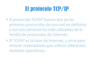 El protocolo TCP/IP
• El protocolo TCP/IP fueron dos de los
primeros protocolos de una red en definirse
y son actualmente los más utilizados de la
familia de protocolos de Internet.
• El TCP/IP es la base de Internet, y sirve para
enlazar ordenadores que utilizan diferentes
sistemas operativos.
 