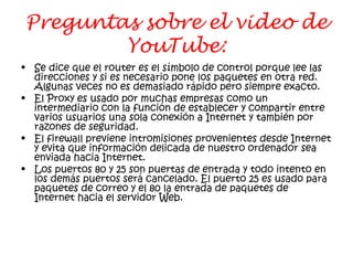 Preguntas sobre el video de
YouTube:
• Se dice que el router es el símbolo de control porque lee las
direcciones y si es necesario pone los paquetes en otra red.
Algunas veces no es demasiado rápido pero siempre exacto.
• El Proxy es usado por muchas empresas como un
intermediario con la función de establecer y compartir entre
varios usuarios una sola conexión a Internet y también por
razones de seguridad.
• El firewall previene intromisiones provenientes desde Internet
y evita que información delicada de nuestro ordenador sea
enviada hacia Internet.
• Los puertos 80 y 25 son puertas de entrada y todo intento en
los demás puertos será cancelado. El puerto 25 es usado para
paquetes de correo y el 80 la entrada de paquetes de
Internet hacia el servidor Web.
 