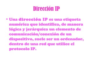 Dirección IP
• Una dirección IP es una etiqueta
numérica que identifica, de manera
lógica y jerárquica un elemento de
comunicación/conexión de un
dispositivo, suele ser un ordenador,
dentro de una red que utilice el
protocolo IP.
 