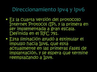 Direccionamiento Ipv4 y Ipv6
• Es la cuarta versión del protocolo
Internet Protocol (IP), y la primera en
ser implementada a gran escala.
Definida en el RFC 791.
• Esta limitación ayudó a estimular el
impulso hacia Ipv6, que está
actualmente en las primeras fases de
implantación, y se espera que termine
reemplazando a Ipv4.
 