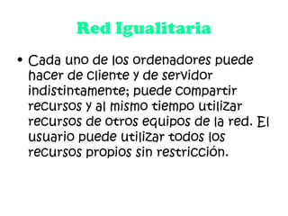 Red Igualitaria
• Cada uno de los ordenadores puede
hacer de cliente y de servidor
indistintamente; puede compartir
recursos y al mismo tiempo utilizar
recursos de otros equipos de la red. El
usuario puede utilizar todos los
recursos propios sin restricción.
 