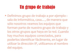 Un grupo de trabajo
• Definimos grupo de trabajo a por ejemplo :
sala de informática, casa…, de manera que
sólo nosotros veamos los equipos que
forman parte de nuestro grupo de trabajo y
los otros grupos que haya en la red. Cuando
hay muchos equipos conectados, para
poderlos identificar fácilmente, en lugar de
utilizar la dirección IP, utilizamos el nombre
del equipo.
 