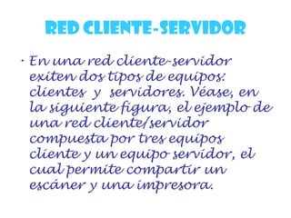 RED CLIENTE-SERVIDOR
• En una red cliente-servidor
exiten dos tipos de equipos:
clientes y servidores. Véase, en
la siguiente figura, el ejemplo de
una red cliente/servidor
compuesta por tres equipos
cliente y un equipo servidor, el
cual permite compartir un
escáner y una impresora.
 